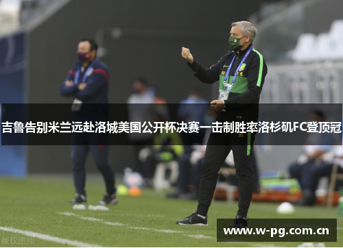 吉鲁告别米兰远赴洛城美国公开杯决赛一击制胜率洛杉矶FC登顶冠 吉鲁告别米兰远赴洛城美国公开杯决赛一击制胜率洛杉矶FC登顶冠